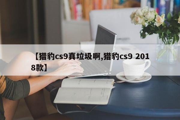 【猎豹cs9真垃圾啊,猎豹cs9 2018款】