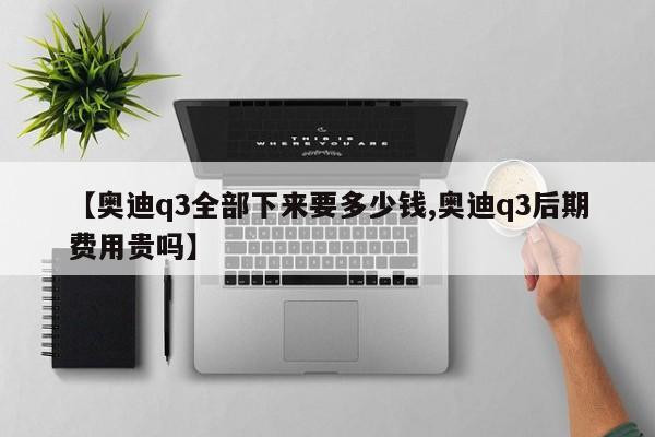 【奥迪q3全部下来要多少钱,奥迪q3后期费用贵吗】
