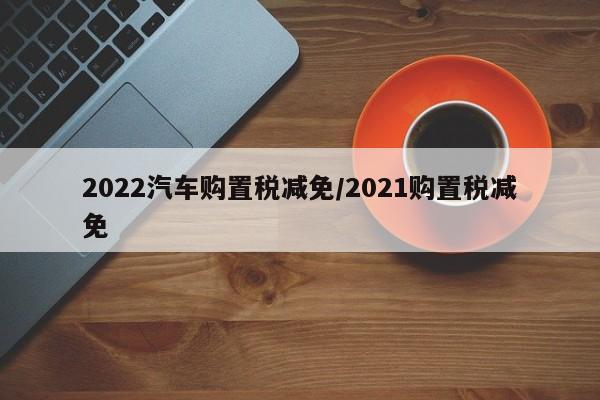 2022汽车购置税减免/2021购置税减免