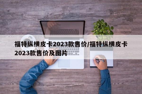 福特纵横皮卡2023款售价/福特纵横皮卡2023款售价及图片