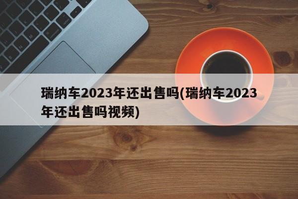 瑞纳车2023年还出售吗(瑞纳车2023年还出售吗视频)