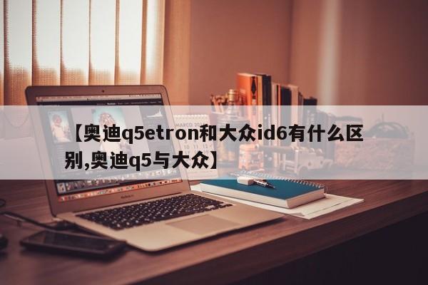 【奥迪q5etron和大众id6有什么区别,奥迪q5与大众】