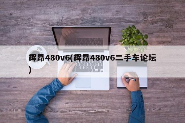 辉昂480v6(辉昂480v6二手车论坛)