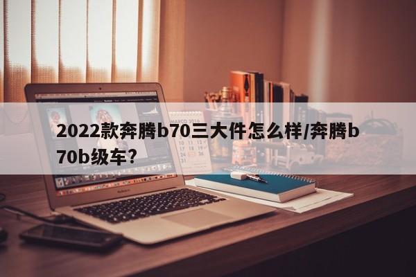 2022款奔腾b70三大件怎么样/奔腾b70b级车?