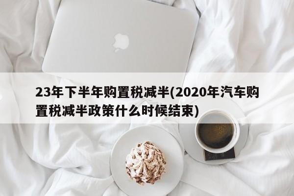 23年下半年购置税减半(2020年汽车购置税减半政策什么时候结束)