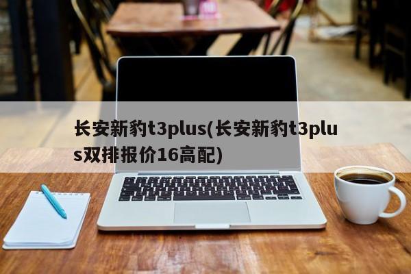 长安新豹t3plus(长安新豹t3plus双排报价16高配)
