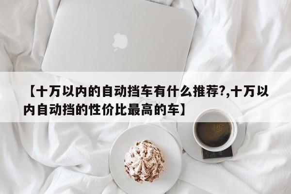 【十万以内的自动挡车有什么推荐?,十万以内自动挡的性价比最高的车】
